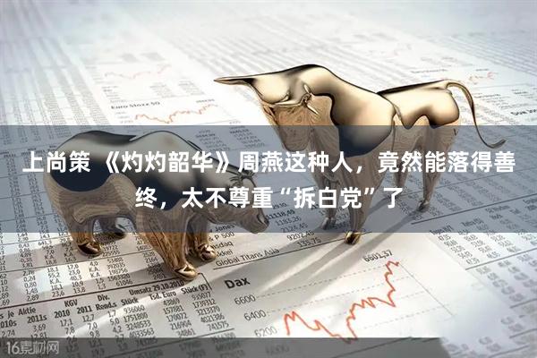 上尚策 《灼灼韶华》周燕这种人，竟然能落得善终，太不尊重“拆白党”了