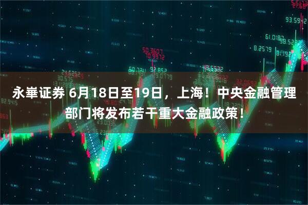 永崋证券 6月18日至19日，上海！中央金融管理部门将发布若干重大金融政策！
