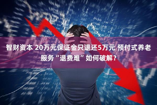 智财资本 20万元保证金只退还5万元 预付式养老服务“退费难”如何破解？