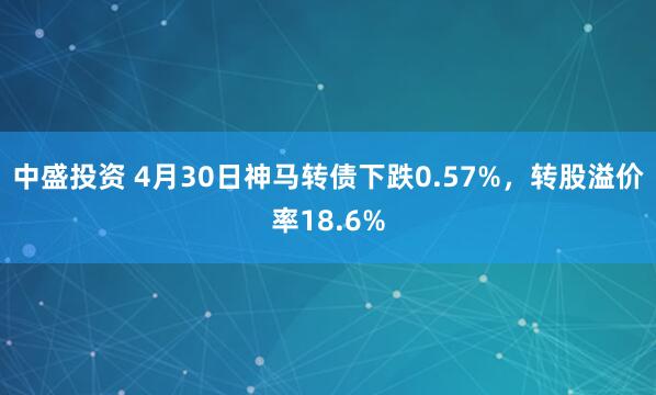 中盛投资 4月30日神马转债下跌0.57%，转股溢价率18.6%