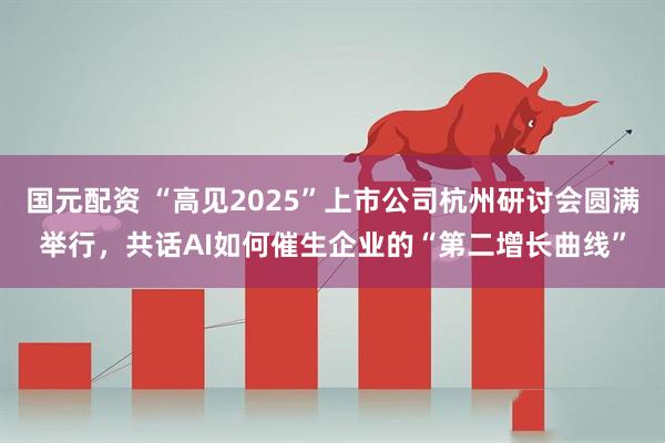 国元配资 “高见2025”上市公司杭州研讨会圆满举行，共话AI如何催生企业的“第二增长曲线”