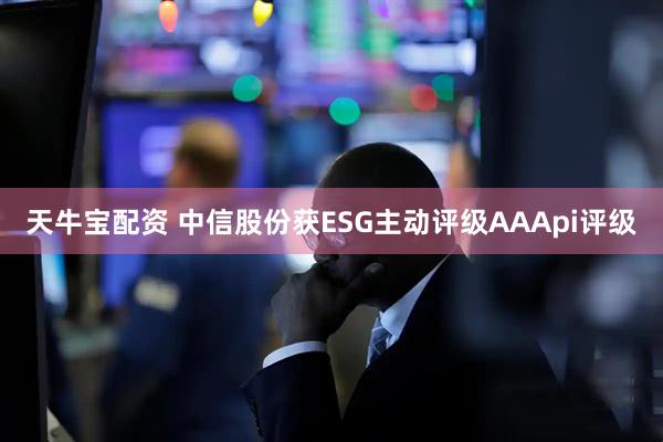 天牛宝配资 中信股份获ESG主动评级AAApi评级